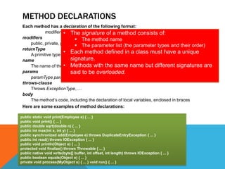 METHOD DECLARATIONS
Each method has a declaration of the following format:
modifiers • The signature of athrows-clause { body } of:
returnType name(params) method consists
modifiers
 The method name
public, private, protected, static,parameter listnative, synchronized
 The final, abstract, (the parameter types and their order)
returnType
• Each method defined in a class must have a unique
A primitive type, object type, or void (no return value)
signature.
name
The name of the • Methods with the same name but different signatures are
method
params
said to be overloaded.
paramType paramName, …
throws-clause
Throws ExceptionType, …
body
The method’s code, including the declaration of local variables, enclosed in braces
Here are some examples of method declarations:
public static void print(Employee e) { ... }
public void print() { ... }
public double sqrt(double n) { ... }
public int max(int x, int y) { ... }
public synchronized add(Employee e) throws DuplicateEntryException { ... }
public int read() throws IOException { ... }
public void println(Object o) { ... }
protected void finalize() throws Throwable { ... }
public native void write(byte[] buffer, int offset, int length) throws IOException { ... }
public boolean equals(Object o) { ... }
private void process(MyObject o) { ... } void run() { ... }

 