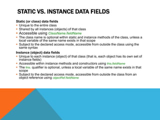 STATIC VS. INSTANCE DATA FIELDS
Static (or class) data fields
 Unique to the entire class
 Shared by all instances (objects) of that class
 Accessible using ClassName.fieldName
 The class name is optional within static and instance methods of the class, unless a
local variable of the same name exists in that scope
 Subject to the declared access mode, accessible from outside the class using the
same syntax
Instance (object) data fields
 Unique to each instance (object) of that class (that is, each object has its own set of
instance fields)
 Accessible within instance methods and constructors using this.fieldName
 The this. qualifier is optional, unless a local variable of the same name exists in that
scope
 Subject to the declared access mode, accessible from outside the class from an
object reference using objectRef.fieldName

 
