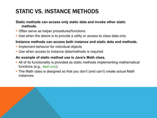 STATIC VS. INSTANCE METHODS
Static methods can access only static data and invoke other static
methods.
 Often serve as helper procedures/functions
 Use when the desire is to provide a utility or access to class data only

Instance methods can access both instance and static data and methods.
 Implement behavior for individual objects
 Use when access to instance data/methods is required
An example of static method use is Java’s Math class.
 All of its functionality is provided as static methods implementing mathematical
functions (e.g., Math.sin()).
 The Math class is designed so that you don’t (and can’t) create actual Math
instances.

 