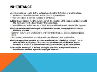 INHERITANCE
Inheritance allows you to define a class based on the definition of another class.
 The class it inherits from is called a base class or a parent class.
 The derived class is called a subclass or child class.
Subject to any access modifiers, which we’ll discuss later, the subclass gets access to
the fields and methods defined by the base class.
 The subclass can add its own set of fields and methods to the set it inherits from its parent.
Inheritance simplifies modeling of real-world hierarchies through generalization of
common features.
 Common features and functionality is implemented in the base classes, facilitating code
reuse.
 Subclasses can extended, specialize, and override base class functionality.
Inheritance provides a means to create specializations of existing classes. This is
referred to as sub-typing. Each subclass provides specialized state and/or
behavior in addition to the state and behavior inherited by the parent class.
For example, a manager is also an employee but it has a responsibility over a
department, whereas a generic employee does not.

 