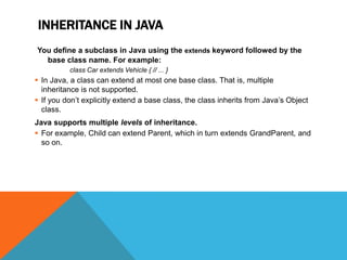 INHERITANCE IN JAVA
You define a subclass in Java using the extends keyword followed by the
base class name. For example:
class Car extends Vehicle { // ... }

 In Java, a class can extend at most one base class. That is, multiple
inheritance is not supported.
 If you don’t explicitly extend a base class, the class inherits from Java’s Object
class.
Java supports multiple levels of inheritance.
 For example, Child can extend Parent, which in turn extends GrandParent, and
so on.

 