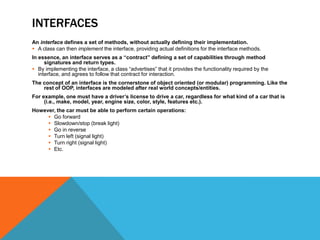 INTERFACES
An interface defines a set of methods, without actually defining their implementation.
 A class can then implement the interface, providing actual definitions for the interface methods.
In essence, an interface serves as a “contract” defining a set of capabilities through method
signatures and return types.
 By implementing the interface, a class “advertises” that it provides the functionality required by the
interface, and agrees to follow that contract for interaction.
The concept of an interface is the cornerstone of object oriented (or modular) programming. Like the
rest of OOP, interfaces are modeled after real world concepts/entities.
For example, one must have a driver’s license to drive a car, regardless for what kind of a car that is
(i.e., make, model, year, engine size, color, style, features etc.).
However, the car must be able to perform certain operations:
 Go forward
 Slowdown/stop (break light)
 Go in reverse
 Turn left (signal light)
 Turn right (signal light)
 Etc.

 