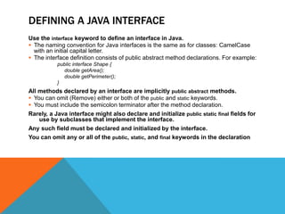 DEFINING A JAVA INTERFACE
Use the interface keyword to define an interface in Java.
 The naming convention for Java interfaces is the same as for classes: CamelCase
with an initial capital letter.
 The interface definition consists of public abstract method declarations. For example:
public interface Shape {
double getArea();
double getPerimeter();
}

All methods declared by an interface are implicitly public abstract methods.
 You can omit (Remove) either or both of the public and static keywords.
 You must include the semicolon terminator after the method declaration.
Rarely, a Java interface might also declare and initialize public static final fields for
use by subclasses that implement the interface.
Any such field must be declared and initialized by the interface.
You can omit any or all of the public, static, and final keywords in the declaration

 