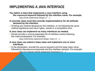 IMPLEMENTING A JAVA INTERFACE
You define a class that implements a Java interface using
the implements keyword followed by the interface name. For example:
class Circle implements Shape { // ... }

A concrete class must then provide implementations for all methods
declared by the interface.
 Omitting any method declared by the interface, or not following the same
method signatures and return types, results in a compilation error.
A Java class can implement as many interfaces as needed.
 Simply provide a comma-separated list of interface names following
the implementskeyword. For example:
class ColorCircle implements Shape, Color { // ... }

A Java class can extend a base class and implement one or more
interfaces.
 In the declaration, provide the extends keyword and the base class name,
followed by theimplements keywords and the interface name(s). For example:
class Car extends Vehicle implements Possession { // ... }

 