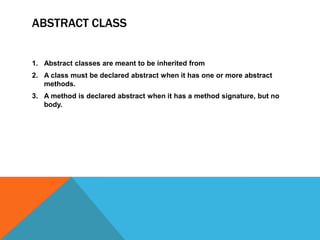 ABSTRACT CLASS

1. Abstract classes are meant to be inherited from
2. A class must be declared abstract when it has one or more abstract
methods.
3. A method is declared abstract when it has a method signature, but no
body.

 