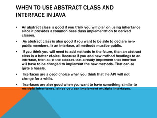 WHEN TO USE ABSTRACT CLASS AND
INTERFACE IN JAVA
•

An abstract class is good if you think you will plan on using inheritance
since it provides a common base class implementation to derived
classes.

•

An abstract class is also good if you want to be able to declare nonpublic members. In an interface, all methods must be public.

•

If you think you will need to add methods in the future, then an abstract
class is a better choice. Because if you add new method headings to an
interface, then all of the classes that already implement that interface
will have to be changed to implement the new methods. That can be
quite a hassle.

•

Interfaces are a good choice when you think that the API will not
change for a while.

•

Interfaces are also good when you want to have something similar to
multiple inheritance, since you can implement multiple interfaces.

 