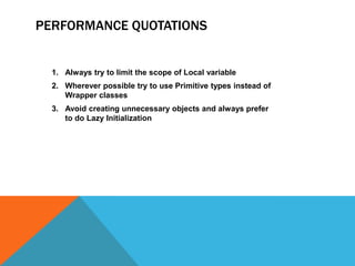 PERFORMANCE QUOTATIONS

1. Always try to limit the scope of Local variable
2. Wherever possible try to use Primitive types instead of
Wrapper classes

3. Avoid creating unnecessary objects and always prefer
to do Lazy Initialization

 