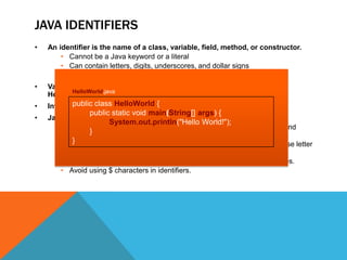 JAVA IDENTIFIERS
•

An identifier is the name of a class, variable, field, method, or constructor.
• Cannot be a Java keyword or a literal
• Can contain letters, digits, underscores, and dollar signs
• Cannot start with a digit

•

Valid identifier examples:
HelloWorld.java
HelloWorld, args, String, i, Car, $myVar, employeeList2

•

Invalid public class HelloWorld byte, my-Arg, *z
identifier examples: 1st, {

•

Java naming conventions for identifiers:
System.out.println("Hello World!");
• Use CamelCase for most identifiers (classes, interfaces, variables, and
}
methods).
}
• Use an initial capital letter for classes and interfaces, and a lower case letter
for variables and methods.
• For named constants, use all capital letters separated by underscores.
• Avoid using $ characters in identifiers.

public static void main(String[] args) {

 