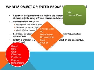 WHAT IS OBJECT ORIENTED PROGRAMMING (OOP)?
•

VIN
License Plate
A software design method that models the characteristics of real or
abstract objects using software classes and objects.

•

Characteristics of objects:
 State (what the objects have)
 Behavior (what the objects do)
Change Gear
 Identity (what makes them unique)

Go
• Definition: an object is a software bundle of related fields (variables)
faster/slower
and methods.
Go in reverse
• In OOP, a program is a collection of objects that act on one another (vs.
Stop
procedures).
Shut-off
Speed
RPM
Gear
Direction
Fuel level
Engine
temperature

 