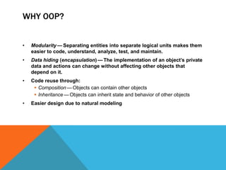 WHY OOP?
•

Modularity — Separating entities into separate logical units makes them
easier to code, understand, analyze, test, and maintain.

•

Data hiding (encapsulation) — The implementation of an object’s private
data and actions can change without affecting other objects that
depend on it.

•

Code reuse through:
 Composition — Objects can contain other objects
 Inheritance — Objects can inherit state and behavior of other objects

•

Easier design due to natural modeling

 