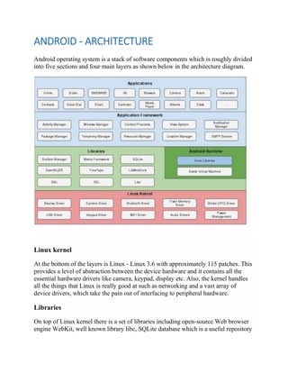 ANDROID - ARCHITECTURE
Android operating system is a stack of software components which is roughly divided
into five sections and four main layers as shown below in the architecture diagram.
Linux kernel
At the bottom of the layers is Linux - Linux 3.6 with approximately 115 patches. This
provides a level of abstraction between the device hardware and it contains all the
essential hardware drivers like camera, keypad, display etc. Also, the kernel handles
all the things that Linux is really good at such as networking and a vast array of
device drivers, which take the pain out of interfacing to peripheral hardware.
Libraries
On top of Linux kernel there is a set of libraries including open-source Web browser
engine WebKit, well known library libc, SQLite database which is a useful repository
 