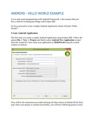 ANDROID - HELLO WORLD EXAMPLE
Let us start actual programming with Android Framework. I also assume that you
have a little bit working knowledge with Eclipse IDE.
So let us proceed to write a simple Android Application which will print "Hello
World!".
Create Android Application
The first step is to create a simple Android Application using Eclipse IDE. Follow the
option File -> New -> Project and finally select Android New Application wizard
from the wizard list. Now name your application as HelloWorld using the wizard
window as follows:
Next, follow the instructions provided and keep all other entries as default till the final
step. Once your project is created successfully, you will have following project screen
−
 