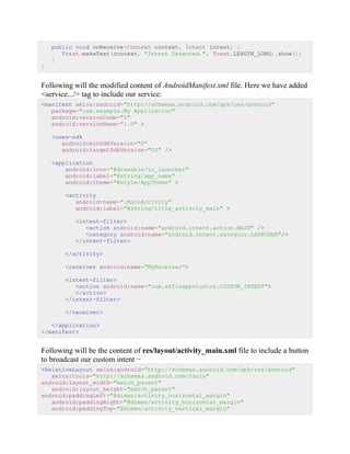 public void onReceive(Context context, Intent intent) {
Toast.makeText(context, "Intent Detected.", Toast.LENGTH_LONG).show();
}
}
Following will the modified content of AndroidManifest.xml file. Here we have added
<service.../> tag to include our service:
<manifest xmlns:android="http://schemas.android.com/apk/res/android"
package="com.example.My Application"
android:versionCode="1"
android:versionName="1.0" >
<uses-sdk
android:minSdkVersion="8"
android:targetSdkVersion="22" />
<application
android:icon="@drawable/ic_launcher"
android:label="@string/app_name"
android:theme="@style/AppTheme" >
<activity
android:name=".MainActivity"
android:label="@string/title_activity_main" >
<intent-filter>
<action android:name="android.intent.action.MAIN" />
<category android:name="android.intent.category.LAUNCHER"/>
</intent-filter>
</activity>
<receiver android:name="MyReceiver">
<intent-filter>
<action android:name="com.affleappstudioz.CUSTOM_INTENT">
</action>
</intent-filter>
</receiver>
</application>
</manifest>
Following will be the content of res/layout/activity_main.xml file to include a button
to broadcast our custom intent −
<RelativeLayout xmlns:android="http://schemas.android.com/apk/res/android"
xmlns:tools="http://schemas.android.com/tools"
android:layout_width="match_parent"
android:layout_height="match_parent"
android:paddingLeft="@dimen/activity_horizontal_margin"
android:paddingRight="@dimen/activity_horizontal_margin"
android:paddingTop="@dimen/activity_vertical_margin"
 
