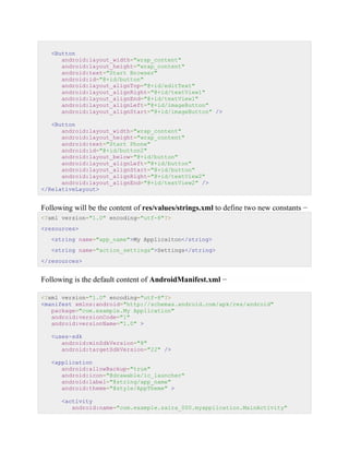 <Button
android:layout_width="wrap_content"
android:layout_height="wrap_content"
android:text="Start Browser"
android:id="@+id/button"
android:layout_alignTop="@+id/editText"
android:layout_alignRight="@+id/textView1"
android:layout_alignEnd="@+id/textView1"
android:layout_alignLeft="@+id/imageButton"
android:layout_alignStart="@+id/imageButton" />
<Button
android:layout_width="wrap_content"
android:layout_height="wrap_content"
android:text="Start Phone"
android:id="@+id/button2"
android:layout_below="@+id/button"
android:layout_alignLeft="@+id/button"
android:layout_alignStart="@+id/button"
android:layout_alignRight="@+id/textView2"
android:layout_alignEnd="@+id/textView2" />
</RelativeLayout>
Following will be the content of res/values/strings.xml to define two new constants −
<?xml version="1.0" encoding="utf-8"?>
<resources>
<string name="app_name">My Applicaiton</string>
<string name="action_settings">Settings</string>
</resources>
Following is the default content of AndroidManifest.xml −
<?xml version="1.0" encoding="utf-8"?>
<manifest xmlns:android="http://schemas.android.com/apk/res/android"
package="com.example.My Application"
android:versionCode="1"
android:versionName="1.0" >
<uses-sdk
android:minSdkVersion="8"
android:targetSdkVersion="22" />
<application
android:allowBackup="true"
android:icon="@drawable/ic_launcher"
android:label="@string/app_name"
android:theme="@style/AppTheme" >
<activity
android:name="com.example.saira_000.myapplication.MainActivity"
 