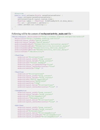 @Override
public void onCreate(Bundle savedInstanceState) {
super.onCreate(savedInstanceState);
setContentView(R.layout.custom_view);
TextView label = (TextView) findViewById(R.id.show_data);
Uri url = getIntent().getData();
label.setText(url.toString());
}
}
Following will be the content of res/layout/activity_main.xml file −
<RelativeLayout xmlns:android="http://schemas.android.com/apk/res/android"
xmlns:tools="http://schemas.android.com/tools"
android:layout_width="match_parent"
android:layout_height="match_parent"
android:paddingLeft="@dimen/activity_horizontal_margin"
android:paddingRight="@dimen/activity_horizontal_margin"
android:paddingTop="@dimen/activity_vertical_margin"
android:paddingBottom="@dimen/activity_vertical_margin"
tools:context=".MainActivity">
<TextView
android:id="@+id/textView1"
android:layout_width="wrap_content"
android:layout_height="wrap_content"
android:text="Intent Example"
android:layout_alignParentTop="true"
android:layout_centerHorizontal="true"
android:textSize="30dp" />
<TextView
android:id="@+id/textView2"
android:layout_width="wrap_content"
android:layout_height="wrap_content"
android:text="Affle Appstudioz"
android:textColor="#ff87ff09"
android:textSize="30dp"
android:layout_below="@+id/textView1"
android:layout_centerHorizontal="true" />
<ImageButton
android:layout_width="wrap_content"
android:layout_height="wrap_content"
android:id="@+id/imageButton"
android:src="@drawable/abc"
android:layout_below="@+id/textView2"
android:layout_centerHorizontal="true" />
<EditText
android:layout_width="wrap_content"
android:layout_height="wrap_content"
android:id="@+id/editText"
android:layout_below="@+id/imageButton"
android:layout_alignRight="@+id/imageButton"
android:layout_alignEnd="@+id/imageButton" />
 