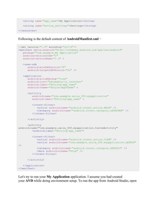 <string name="app_name">My Application</string>
<string name="action_settings">Settings</string>
</resources>
Following is the default content of AndroidManifest.xml −
<?xml version="1.0" encoding="utf-8"?>
<manifest xmlns:android="http://schemas.android.com/apk/res/android"
package="com.example.My Application"
android:versionCode="1"
android:versionName="1.0" >
<uses-sdk
android:minSdkVersion="8"
android:targetSdkVersion="22" />
<application
android:allowBackup="true"
android:icon="@drawable/ic_launcher"
android:label="@string/app_name"
android:theme="@style/AppTheme" >
<activity
android:name="com.example.saira_000.myapplication"
android:label="@string/app_name" >
<intent-filter>
<action android:name="android.intent.action.MAIN" />
<category android:name="android.intent.category.LAUNCHER" />
</intent-filter>
</activity>
<activity
android:name="com.example.saira_000.myapplication.CustomActivity"
<android:label="@string/app_name">
<intent-filter>
<action android:name="android.intent.action.VIEW" />
<action android:name="com.example.saira_000.myapplication.LAUNCH"
/>
<category android:name="android.intent.category.DEFAULT" />
<data android:scheme="http" />
</intent-filter>
</activity>
</application>
</manifest>
Let's try to run your My Application application. I assume you had created
your AVD while doing environment setup. To run the app from Android Studio, open
 