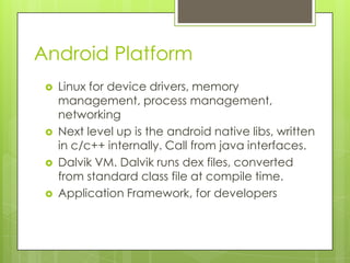 Android Platform






Linux for device drivers, memory
management, process management,
networking
Next level up is the android native libs, written
in c/c++ internally. Call from java interfaces.
Dalvik VM. Dalvik runs dex files, converted
from standard class file at compile time.
Application Framework, for developers

 