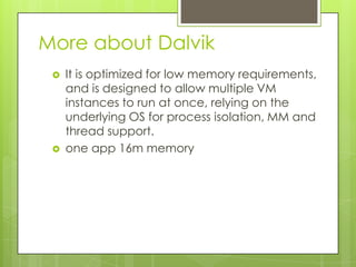 More about Dalvik




It is optimized for low memory requirements,
and is designed to allow multiple VM
instances to run at once, relying on the
underlying OS for process isolation, MM and
thread support.
one app 16m memory

 