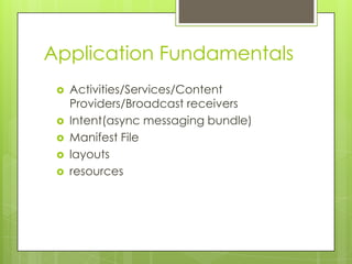 Application Fundamentals






Activities/Services/Content
Providers/Broadcast receivers
Intent(async messaging bundle)
Manifest File
layouts
resources

 