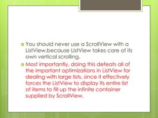  You

should never use a ScrollView with a
ListView,because ListView takes care of its
own vertical scrolling.
 Most importantly, doing this defeats all of
the important optimizations in ListView for
dealing with large lists, since it effectively
forces the ListView to display its entire list
of items to fill up the infinite container
supplied by ScrollView.

 