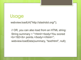 Usage
webview.loadUrl("http://slashdot.org/");
// OR, you can also load from an HTML string:
String summary = "<html><body>You scored
<b>192</b> points.</body></html>";
webview.loadData(summary, "text/html", null);

 