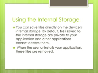 Using the Internal Storage
 You can save files directly on the device's
internal storage. By default, files saved to
the internal storage are private to your
application and other applications
cannot access them.
 When the user uninstalls your application,
these files are removed.
 