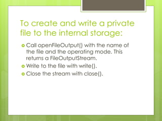 To create and write a private
file to the internal storage:
 Call openFileOutput() with the name of
the file and the operating mode. This
returns a FileOutputStream.
 Write to the file with write().
 Close the stream with close().
 