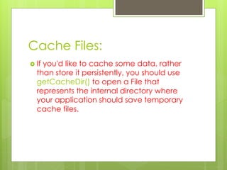 Cache Files:
 If you'd like to cache some data, rather
than store it persistently, you should use
getCacheDir() to open a File that
represents the internal directory where
your application should save temporary
cache files.
 