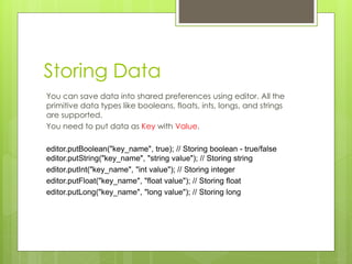 Storing Data
You can save data into shared preferences using editor. All the
primitive data types like booleans, floats, ints, longs, and strings
are supported.
You need to put data as Key with Value.
editor.putBoolean("key_name", true); // Storing boolean - true/false
editor.putString("key_name", "string value"); // Storing string
editor.putInt("key_name", "int value"); // Storing integer
editor.putFloat("key_name", "float value"); // Storing float
editor.putLong("key_name", "long value"); // Storing long
 