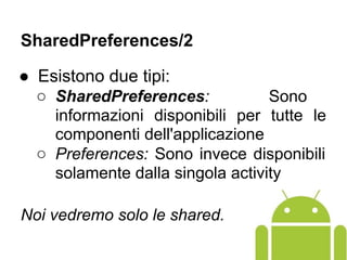 ● Esistono due tipi:
○ SharedPreferences: Sono
informazioni disponibili per tutte le
componenti dell'applicazione
○ Preferences: Sono invece disponibili
solamente dalla singola activity
Noi vedremo solo le shared.
SharedPreferences/2
 