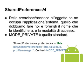 ● Della creazione/accesso all'oggetto se ne
occupa l'applicazione/sistema. quello che
dobbiamo fare noi è fornirgli il nome che
le identificherá. e la modalitá di accesso.
● MODE_PRIVATE è quella standard.
SharedPreferences preferences = this.
getSharedPreferences("org.italialinux.
profilemanager", Context.MODE_PRIVATE);
SharedPreferences/4
 
