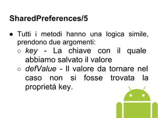 ● Tutti i metodi hanno una logica simile,
prendono due argomenti:
○ key - La chiave con il quale
abbiamo salvato il valore
○ defValue - Il valore da tornare nel
caso non si fosse trovata la
proprietá key.
SharedPreferences/5
 
