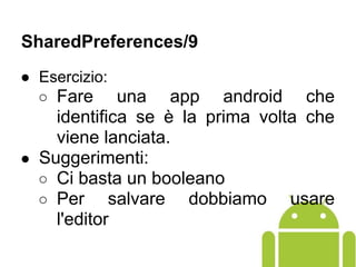 ● Esercizio:
○ Fare una app android che
identifica se è la prima volta che
viene lanciata.
● Suggerimenti:
○ Ci basta un booleano
○ Per salvare dobbiamo usare
l'editor
SharedPreferences/9
 