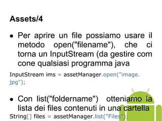 ● Per aprire un file possiamo usare il
metodo open("filename"), che ci
torna un InputStream (da gestire com
cone qualsiasi programma java
InputStream ims = assetManager.open("image.
jpg");
● Con list("foldername") otteniamo la
lista dei files contenuti in una cartella
String[] files = assetManager.list("Files");
Assets/4
 