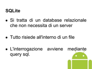 ● Si tratta di un database relazionale
che non necessita di un server
● Tutto risiede all'interno di un file
● L'interrogazione avviene mediante
query sql.
SQLite
 
