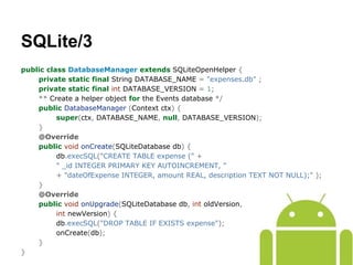 public class DatabaseManager extends SQLiteOpenHelper {
private static final String DATABASE_NAME = "expenses.db" ;
private static final int DATABASE_VERSION = 1;
** Create a helper object for the Events database */
public DatabaseManager (Context ctx) {
super(ctx, DATABASE_NAME, null, DATABASE_VERSION);
}
@Override
public void onCreate(SQLiteDatabase db) {
db.execSQL("CREATE TABLE expense (" +
" _id INTEGER PRIMARY KEY AUTOINCREMENT, "
+ "dateOfExpense INTEGER, amount REAL, description TEXT NOT NULL);" );
}
@Override
public void onUpgrade(SQLiteDatabase db, int oldVersion,
int newVersion) {
db.execSQL("DROP TABLE IF EXISTS expense");
onCreate(db);
}
}
SQLite/3
 