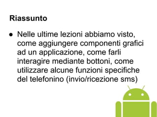 Riassunto
● Nelle ultime lezioni abbiamo visto,
come aggiungere componenti grafici
ad un applicazione, come farli
interagire mediante bottoni, come
utilizzare alcune funzioni specifiche
del telefonino (invio/ricezione sms)
 