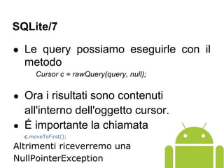 ● Le query possiamo eseguirle con il
metodo
Cursor c = rawQuery(query, null);
● Ora i risultati sono contenuti
all'interno dell'oggetto cursor.
● É importante la chiamata
c.moveToFirst();
Altrimenti riceverremo una
NullPointerException
SQLite/7
 