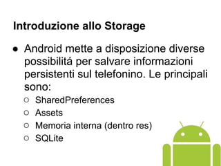 Introduzione allo Storage
● Android mette a disposizione diverse
possibilitá per salvare informazioni
persistenti sul telefonino. Le principali
sono:
○ SharedPreferences
○ Assets
○ Memoria interna (dentro res)
○ SQLite
 