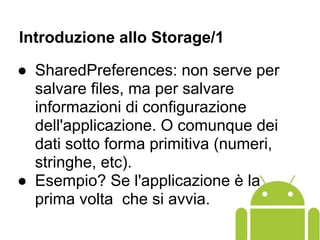 Introduzione allo Storage/1
● SharedPreferences: non serve per
salvare files, ma per salvare
informazioni di configurazione
dell'applicazione. O comunque dei
dati sotto forma primitiva (numeri,
stringhe, etc).
● Esempio? Se l'applicazione è la
prima volta che si avvia.
 