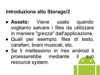 ● Assets: Viene usato quando
vogliamo salvare i files da utilizzare
in maniera "grezza" dall'applicazione.
● Quali per esempio: files di testo,
caratteri, brani musicali, etc.
● Se li mettessimo in /res android li
proesserebbe mediante il suo
resource system.
Introduzione allo Storage/2
 