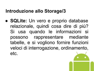 ● SQLite: Un vero e proprio database
relazionale, quindi cosa dire di più?
Si usa quando le informazioni si
possono rappresentare mediante
tabelle, e si vogliono fornire funzioni
veloci di interrogazione, ordinamento,
etc.
Introduzione allo Storage/3
 