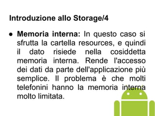 ● Memoria interna: In questo caso si
sfrutta la cartella resources, e quindi
il dato risiede nella cosiddetta
memoria interna. Rende l'accesso
dei dati da parte dell'applicazione più
semplice. Il problema è che molti
telefonini hanno la memoria interna
molto limitata.
Introduzione allo Storage/4
 