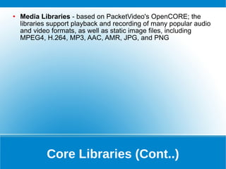 Core Libraries (Cont..) Media Libraries  - based on PacketVideo's OpenCORE; the libraries support playback and recording of many popular audio and video formats, as well as static image files, including MPEG4, H.264, MP3, AAC, AMR, JPG, and PNG 