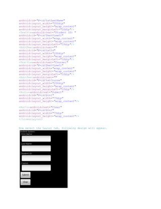 android:id="@+id/txtLastName"
android:layout_width="200dip"
android:layout_height="wrap_content"
android:layout_marginLeft="10dip"/>
<TextViewandroid:text="Student ID: "
android:id="@+id/TextView01"
android:layout_width="wrap_content"
android:layout_height="wrap_content"
android:layout_marginLeft="10dip"/>
<EditTextandroid:text=""
android:id="@+id/txtId"
android:layout_width="200dip"
android:layout_height="wrap_content"
android:layout_marginLeft="10dip"/>
<TextViewandroid:text="Course:"
android:id="@+id/TextView01"
android:layout_width="wrap_content"
android:layout_height="wrap_content"
android:layout_marginLeft="10dip"/>
<EditTextandroid:text=""
android:id="@+id/txtCourse"
android:layout_width="200dip"
android:layout_height="wrap_content"
android:layout_marginLeft="10dip"/>
<Buttonandroid:text="Submit"
android:id="@+id/btn1"
android:layout_width="75dip"
android:layout_height="wrap_content"/>

<Buttonandroid:text="Clear"
android:id="@+id/btn2"
android:layout_width="75dip"
android:layout_height="wrap_content"/>
</LinearLayout>


Now select the Layout tab, following design will appear.
 
