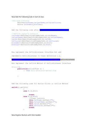 Now Add the Following Code in start of class

//Private Controls
      EditTexttxtFname,txtLastName,txtId,txtCourse;
      Button btnSubmit,btnClear;


Add the following code after setContentView(R.layout.main);

//Getting layout's Controls
txtFname=(EditText)findViewById(R.id.txtFName);
txtLastName=(EditText)findViewById(R.id.txtLastName);
txtId=(EditText)findViewById(R.id.txtId);
txtCourse=(EditText)findViewById(R.id.txtCourse);
btnSubmit=(Button)findViewById(R.id.btn1);
btnClear=(Button)findViewById(R.id.btn2);



Now implement the OnClickListener Interface but add

Implements OnClickListener to Class definition i.e.

publicclassMainActivityextends Activity implementsOnClickListener

Now Implement the OnClick Method of OnClickListener Interface

@Override
      publicvoidonClick(View v) {
            // TODO Auto-generated method stub


       }



Add the following code for Button Clicks in onClick Method

switch(v.getId())
            {
            case R.id.btn1:

                     break;
               case R.id.btn2:
                     //Clear Controls
                     this.txtFname.setText("");
                     this.txtLastName.setText("");
                     this.txtId.setText("");
                     this.txtCourse.setText("");
                     break;
               }


Now Register Buttons with Click Handler
 
