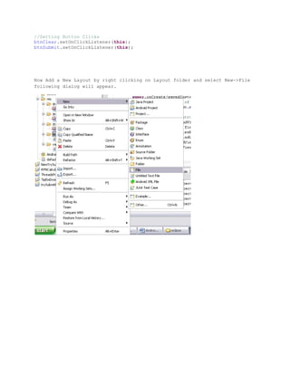 //Setting Button Clicks
btnClear.setOnClickListener(this);
btnSubmit.setOnClickListener(this);




Now Add a New Layout by right clicking on Layout folder and select New->File
following dialog will appear.
 