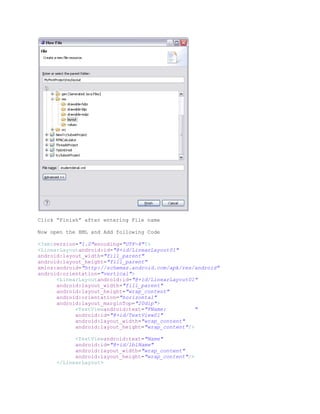 Click “Finish” after entering File name

Now open the XML and Add following Code

<?xmlversion="1.0"encoding="UTF-8"?>
<LinearLayoutandroid:id="@+id/LinearLayout01"
android:layout_width="fill_parent"
android:layout_height="fill_parent"
xmlns:android="http://schemas.android.com/apk/res/android"
android:orientation="vertical">
      <LinearLayoutandroid:id="@+id/LinearLayout01"
      android:layout_width="fill_parent"
      android:layout_height="wrap_content"
      android:orientation="horizontal"
      android:layout_marginTop="20dip">
            <TextViewandroid:text="FName:         "
            android:id="@+id/TextView01"
            android:layout_width="wrap_content"
            android:layout_height="wrap_content"/>

            <TextViewandroid:text="Name"
            android:id="@+id/lblName"
            android:layout_width="wrap_content"
            android:layout_height="wrap_content"/>
      </LinearLayout>
 