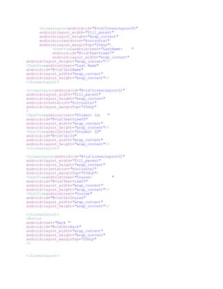 <LinearLayoutandroid:id="@+id/LinearLayout01"
      android:layout_width="fill_parent"
      android:layout_height="wrap_content"
      android:orientation="horizontal"
      android:layout_marginTop="20dip">
            <TextViewandroid:text="LastName:    "
            android:id="@+id/TextView07"
            android:layout_width="wrap_content"
android:layout_height="wrap_content"/>
<TextViewandroid:text="Last Name"
android:id="@+id/lblLName"
android:layout_width="wrap_content"
android:layout_height="wrap_content"/>
</LinearLayout>

<LinearLayoutandroid:id="@+id/LinearLayout01"
android:layout_width="fill_parent"
android:layout_height="wrap_content"
android:orientation="horizontal"
android:layout_marginTop="20dip"
>
<TextViewandroid:text="Student Id:   "
android:id="@+id/TextView05"
android:layout_width="wrap_content"
android:layout_height="wrap_content"/>
<TextViewandroid:text="Student ID"
android:id="@+id/lblId"
android:layout_width="wrap_content"
android:layout_height="wrap_content"/>
</LinearLayout>

<LinearLayoutandroid:id="@+id/LinearLayout01"
android:layout_width="fill_parent"
android:layout_height="wrap_content"
android:orientation="horizontal"
android:layout_marginTop="20dip">
<TextViewandroid:text="Course:         "
android:id="@+id/TextView03"
android:layout_width="wrap_content"
android:layout_height="wrap_content"/>
<TextViewandroid:text="Course"
android:id="@+id/lblCourse"
android:layout_width="wrap_content"
android:layout_height="wrap_content"/>

</LinearLayout>
<Button
android:text="Back "
android:id="@+id/btnBack"
android:layout_width="wrap_content"
android:layout_height="wrap_content"
android:layout_marginTop="20dip"
/>


</LinearLayout>
 