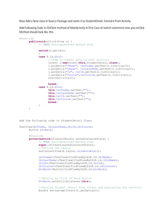 Now Add a New class in Source Package and name it as StudentDetail. Extend it from Activity.

Add Following Code to OnClick method of MainActivity in first Case of switch statement now you onClick
Method should look like this

@Override
      publicvoidonClick(View v) {
            // TODO Auto-generated method stub

               switch(v.getId())
               {
               case R.id.btn1:
                     //Code to submit data to next activity
                     Intent i=newIntent(this,StudentDetail.class);
                     i.putExtra("FName", txtFname.getText().toString());
                     i.putExtra("LName", txtLastName.getText().toString());
                     i.putExtra("Id", txtId.getText().toString());
                     i.putExtra("Course",txtCourse.getText().toString());
                     startActivity(i);

                     break;
               case R.id.btn2:
                     this.txtFname.setText("");
                     this.txtLastName.setText("");
                     this.txtId.setText("");
                     this.txtCourse.setText("");
                     break;
               }
       }



Add the Following code in StudentDetail Class

TextViewlblFname, lblLastName,lblID,lblCourse;
      Button btnBack;

       @Override
       protectedvoidonCreate(Bundle savedInstanceState) {
             // TODO Auto-generated method stub
             super.onCreate(savedInstanceState);
             //Setting the Layout
             setContentView(R.layout.studentdetail);

               lblFname=(TextView)findViewById(R.id.lblName);
               lblLastName=(TextView)findViewById(R.id.lblLName);
               lblID=(TextView)findViewById(R.id.lblId);
               lblCourse=(TextView)findViewById(R.id.lblCourse);
               btnBack=(Button)findViewById(R.id.btnBack);


               //Setting on Click of Back Button
               btnBack.setOnClickListener(this);

               //Getting Student Detail from Intent and populating the controls
               Bundle extras=getIntent().getExtras();
 
